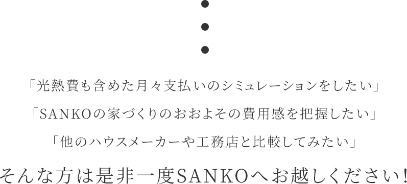 「光熱費も含めた月々支払いのシミュレーションをしたい」「SANKOの家づくりのおおよその費用感を把握したい」「他のハウスメーカーや工務店と比較してみたい」そんな方は是非一度SANKOへお越しください！