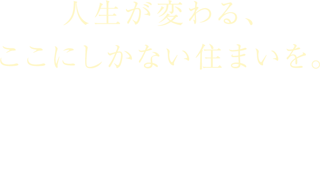 人生が変わる、ここにしかない住まいを。