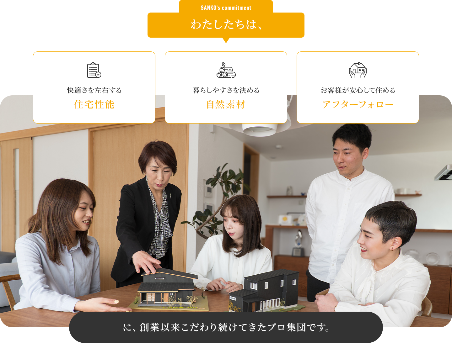 わたしたちは、快適さを左右する住宅性能 暮らしやすさを決める自然素材 お客様が安心して住めるアフターフォローに、創業以来こだわり続けてきたプロ集団です。